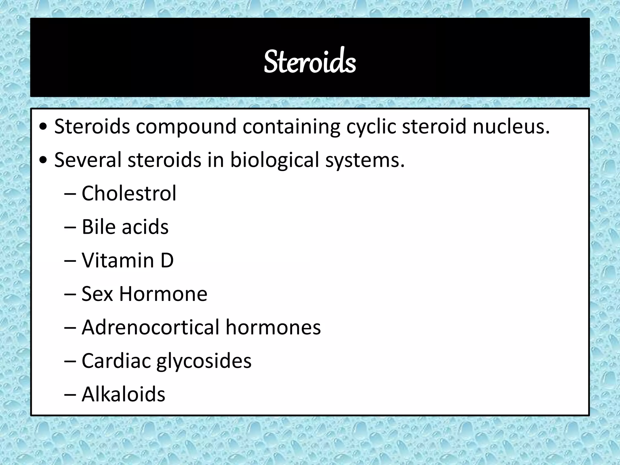 Steroids
• Steroids compound containing cyclic steroid nucleus.
• Several steroids in biological systems.
– Cholestrol
– Bile acids
– Vitamin D
– Sex Hormone
– Adrenocortical hormones
– Cardiac glycosides
– Alkaloids
 