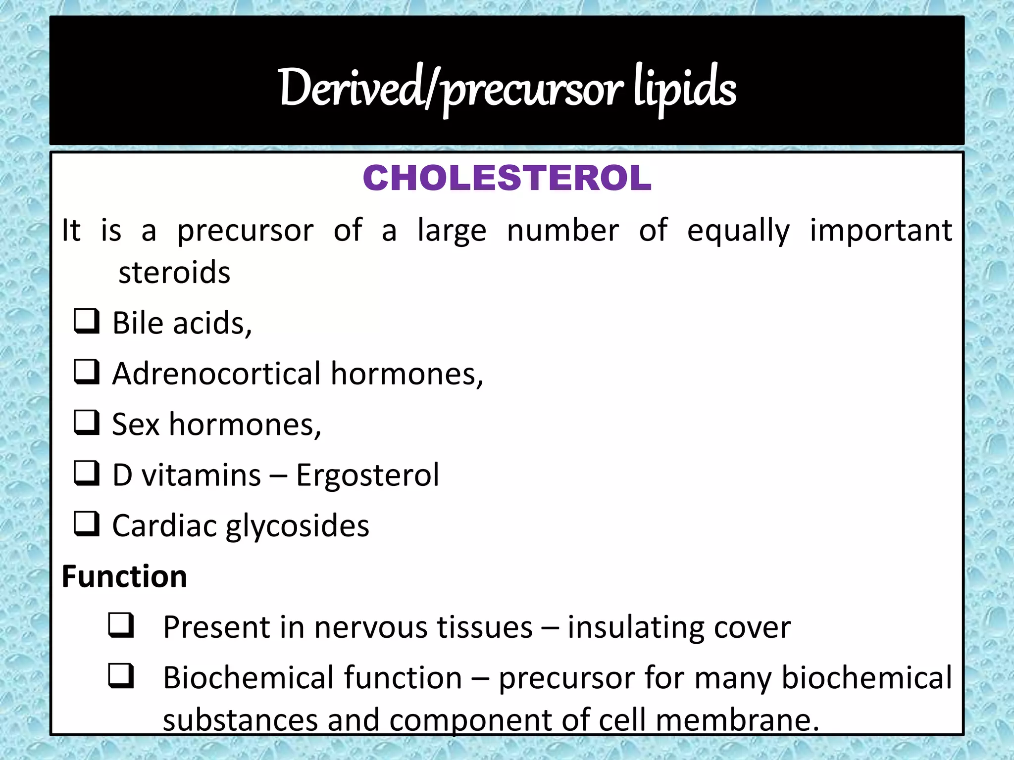Derived/precursor lipids
CHOLESTEROL
It is a precursor of a large number of equally important
steroids
 Bile acids,
 Adrenocortical hormones,
 Sex hormones,
 D vitamins – Ergosterol
 Cardiac glycosides
Function
 Present in nervous tissues – insulating cover
 Biochemical function – precursor for many biochemical
substances and component of cell membrane.
 