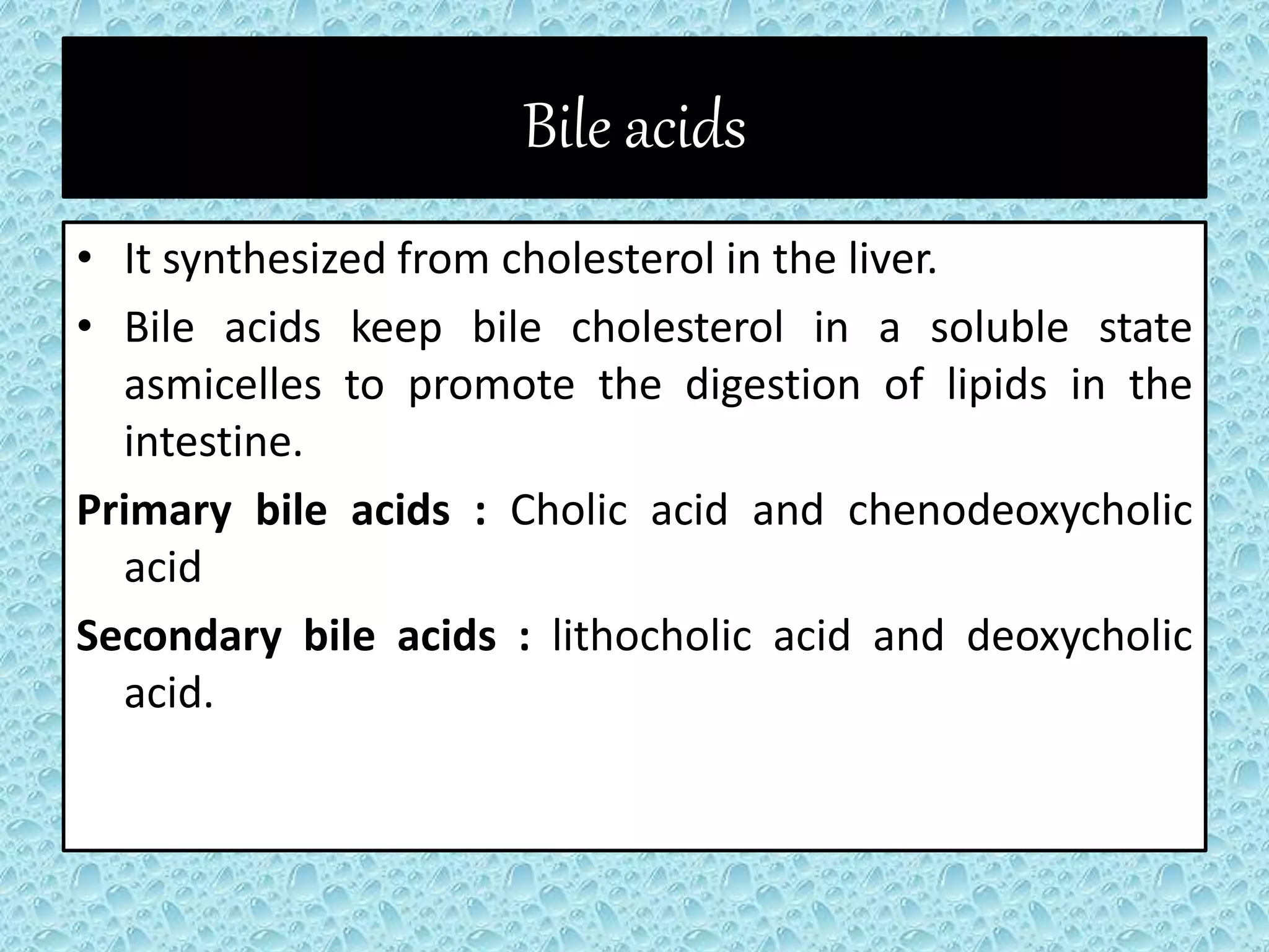 Bile acids
• It synthesized from cholesterol in the liver.
• Bile acids keep bile cholesterol in a soluble state
asmicelles to promote the digestion of lipids in the
intestine.
Primary bile acids : Cholic acid and chenodeoxycholic
acid
Secondary bile acids : lithocholic acid and deoxycholic
acid.
 