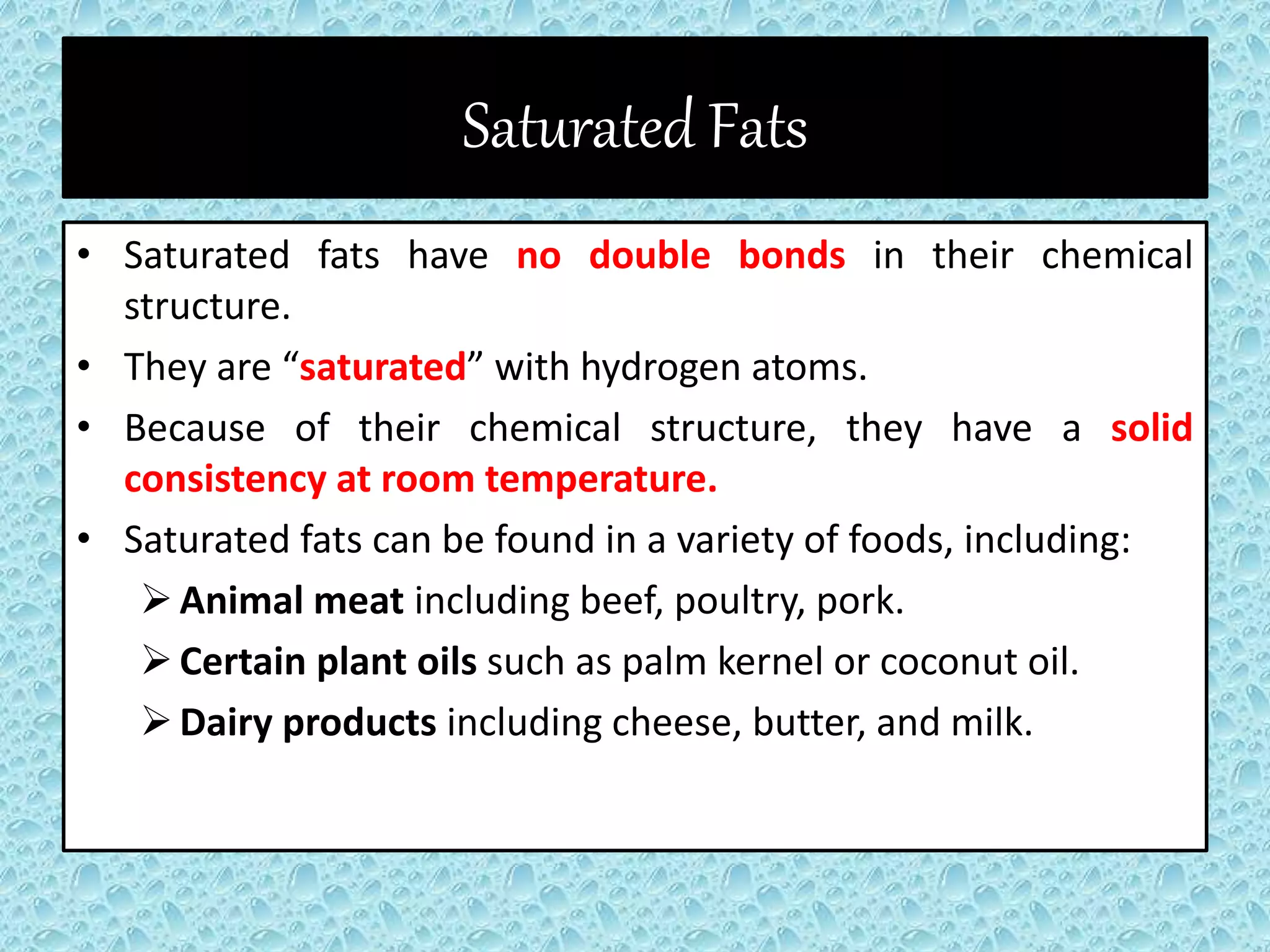 Saturated Fats
• Saturated fats have no double bonds in their chemical
structure.
• They are “saturated” with hydrogen atoms.
• Because of their chemical structure, they have a solid
consistency at room temperature.
• Saturated fats can be found in a variety of foods, including:
Animal meat including beef, poultry, pork.
Certain plant oils such as palm kernel or coconut oil.
Dairy products including cheese, butter, and milk.
 