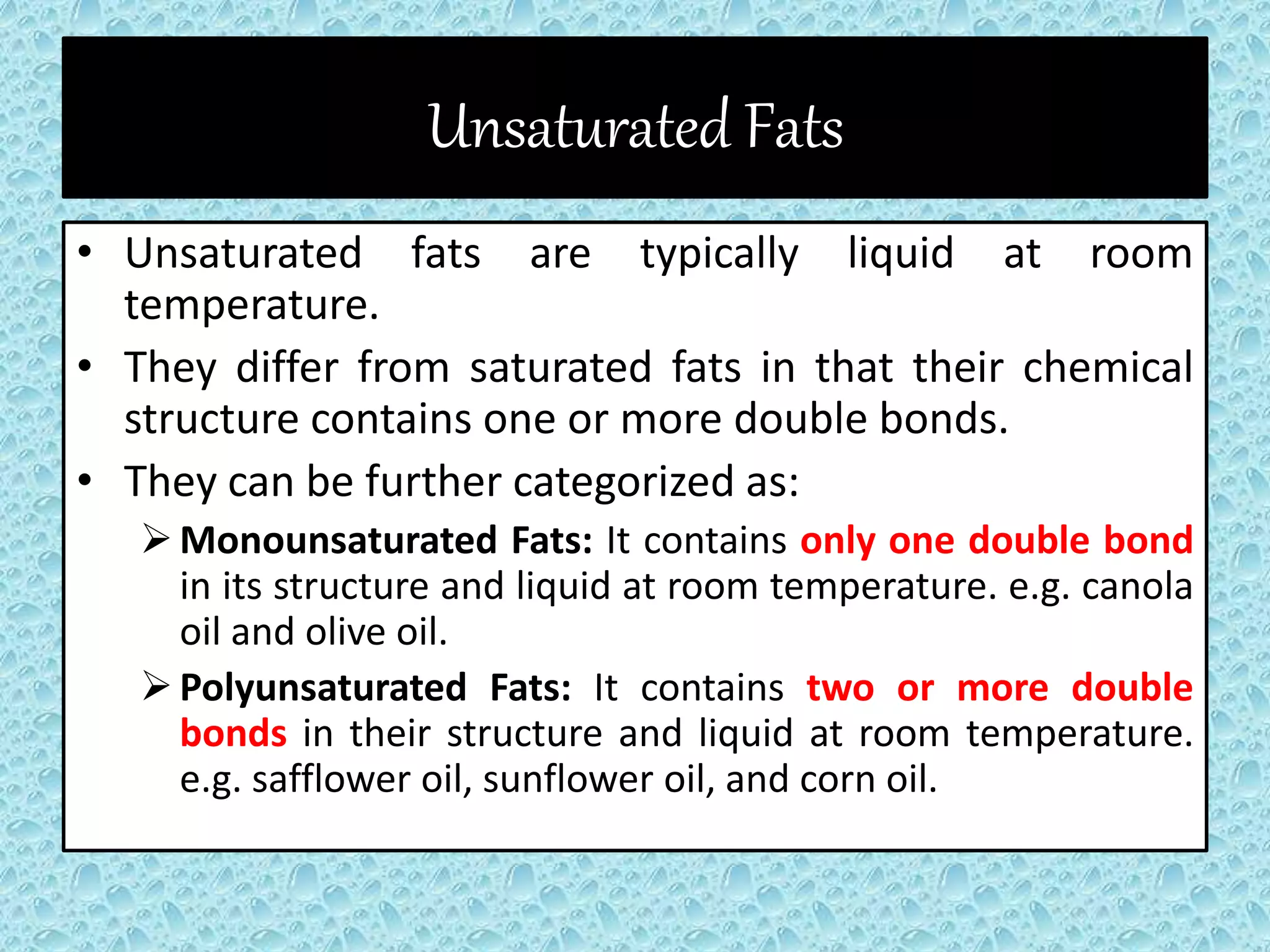 Unsaturated Fats
• Unsaturated fats are typically liquid at room
temperature.
• They differ from saturated fats in that their chemical
structure contains one or more double bonds.
• They can be further categorized as:
Monounsaturated Fats: It contains only one double bond
in its structure and liquid at room temperature. e.g. canola
oil and olive oil.
Polyunsaturated Fats: It contains two or more double
bonds in their structure and liquid at room temperature.
e.g. safflower oil, sunflower oil, and corn oil.
 