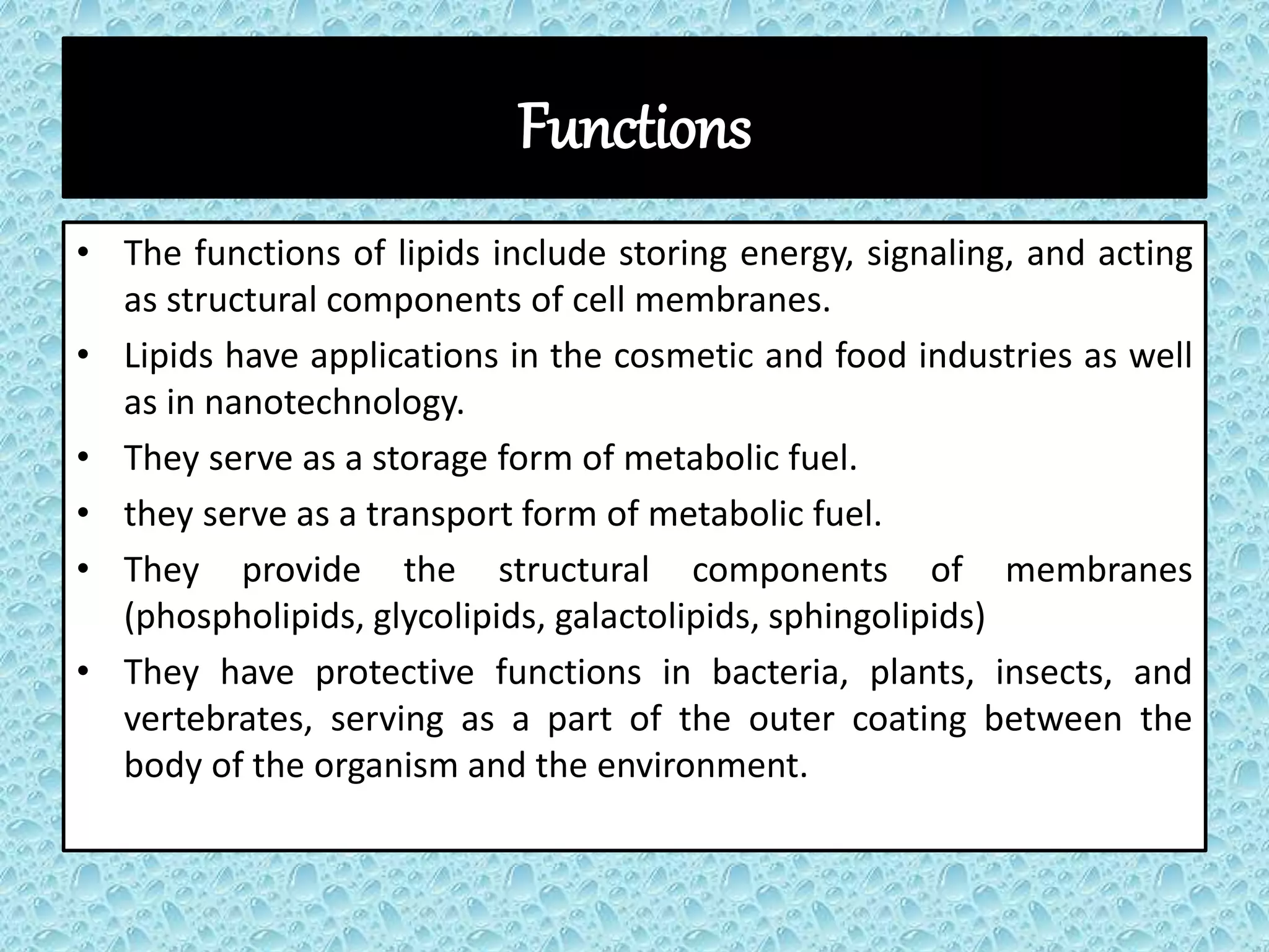 Functions
• The functions of lipids include storing energy, signaling, and acting
as structural components of cell membranes.
• Lipids have applications in the cosmetic and food industries as well
as in nanotechnology.
• They serve as a storage form of metabolic fuel.
• they serve as a transport form of metabolic fuel.
• They provide the structural components of membranes
(phospholipids, glycolipids, galactolipids, sphingolipids)
• They have protective functions in bacteria, plants, insects, and
vertebrates, serving as a part of the outer coating between the
body of the organism and the environment.
 