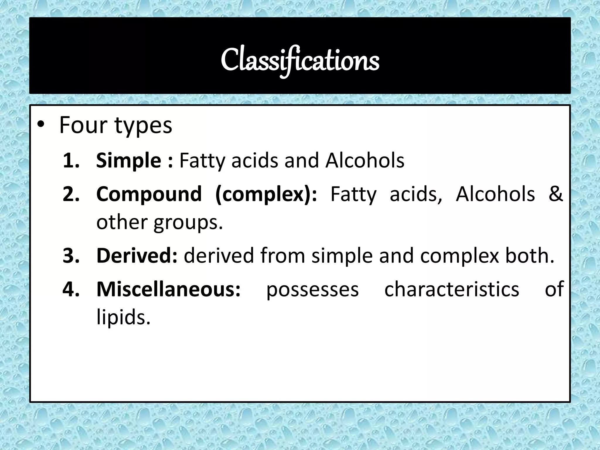 Classifications
• Four types
1. Simple : Fatty acids and Alcohols
2. Compound (complex): Fatty acids, Alcohols &
other groups.
3. Derived: derived from simple and complex both.
4. Miscellaneous: possesses characteristics of
lipids.
 