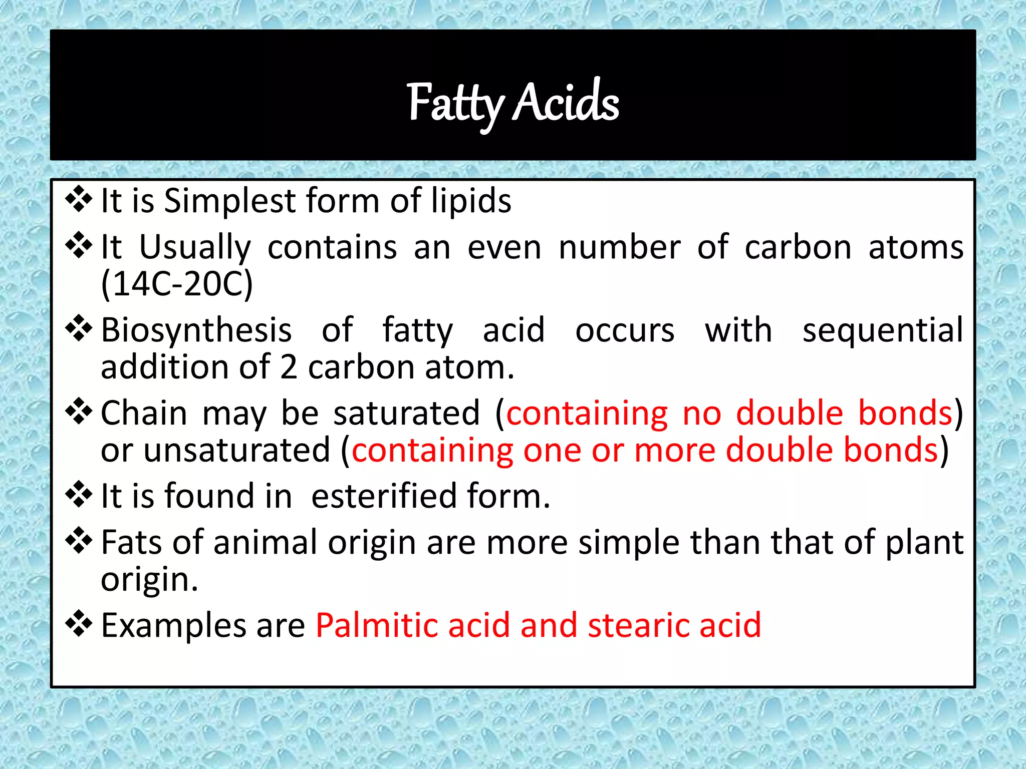 Fatty Acids
It is Simplest form of lipids
It Usually contains an even number of carbon atoms
(14C-20C)
Biosynthesis of fatty acid occurs with sequential
addition of 2 carbon atom.
Chain may be saturated (containing no double bonds)
or unsaturated (containing one or more double bonds)
It is found in esterified form.
Fats of animal origin are more simple than that of plant
origin.
Examples are Palmitic acid and stearic acid
 