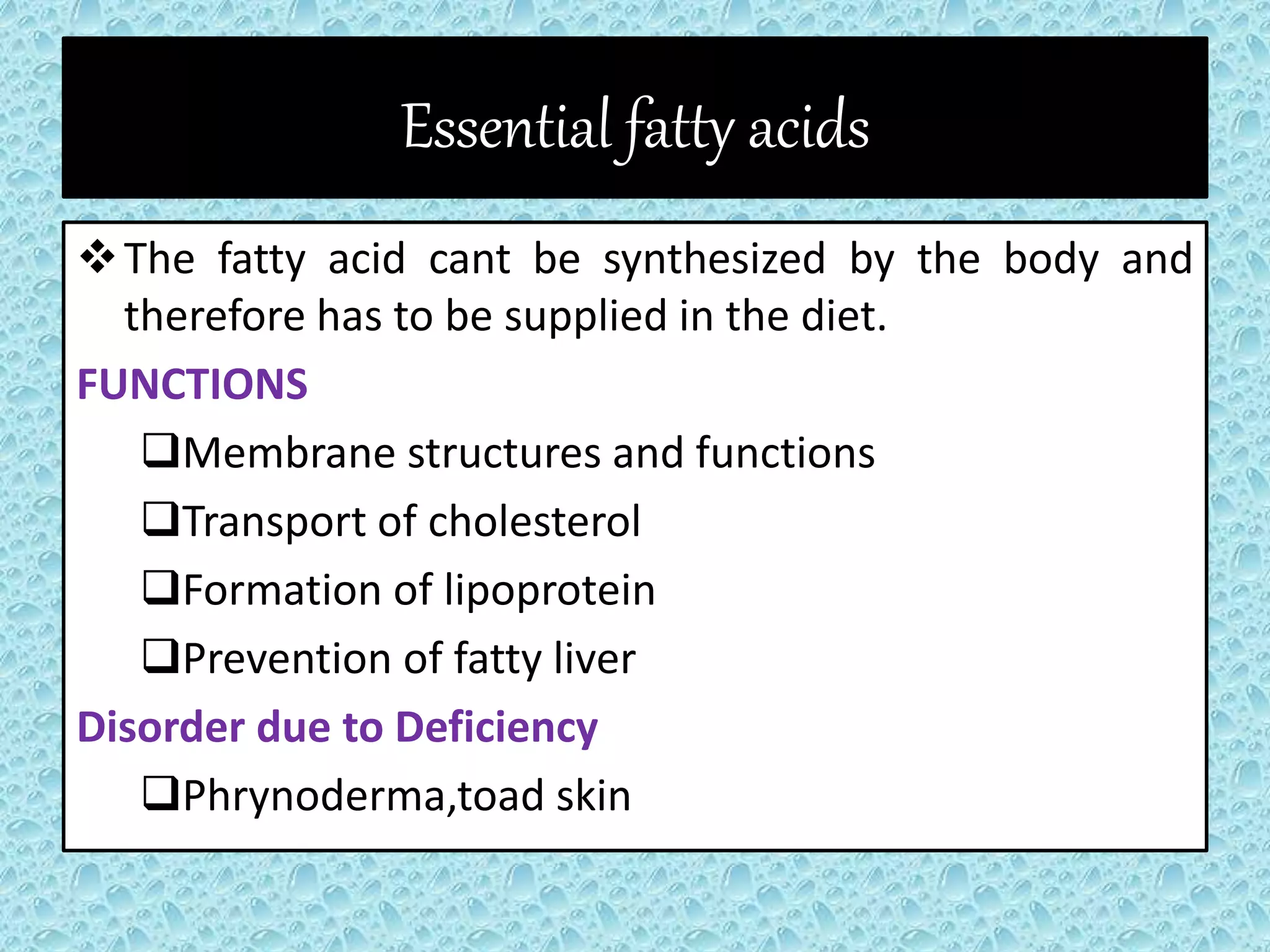 Essential fatty acids
The fatty acid cant be synthesized by the body and
therefore has to be supplied in the diet.
FUNCTIONS
Membrane structures and functions
Transport of cholesterol
Formation of lipoprotein
Prevention of fatty liver
Disorder due to Deficiency
Phrynoderma,toad skin
 