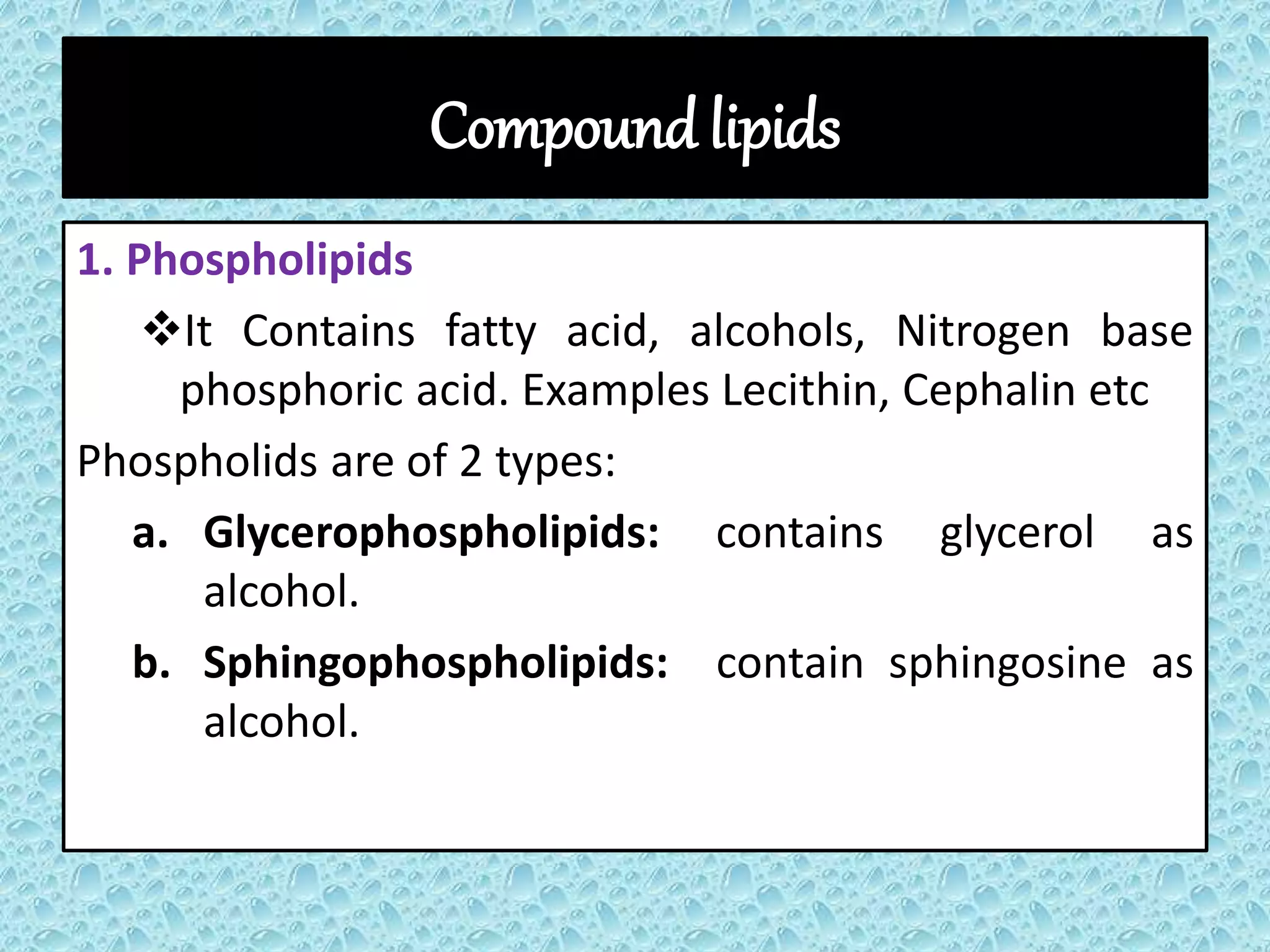 Compound lipids
1. Phospholipids
It Contains fatty acid, alcohols, Nitrogen base
phosphoric acid. Examples Lecithin, Cephalin etc
Phospholids are of 2 types:
a. Glycerophospholipids: contains glycerol as
alcohol.
b. Sphingophospholipids: contain sphingosine as
alcohol.
 