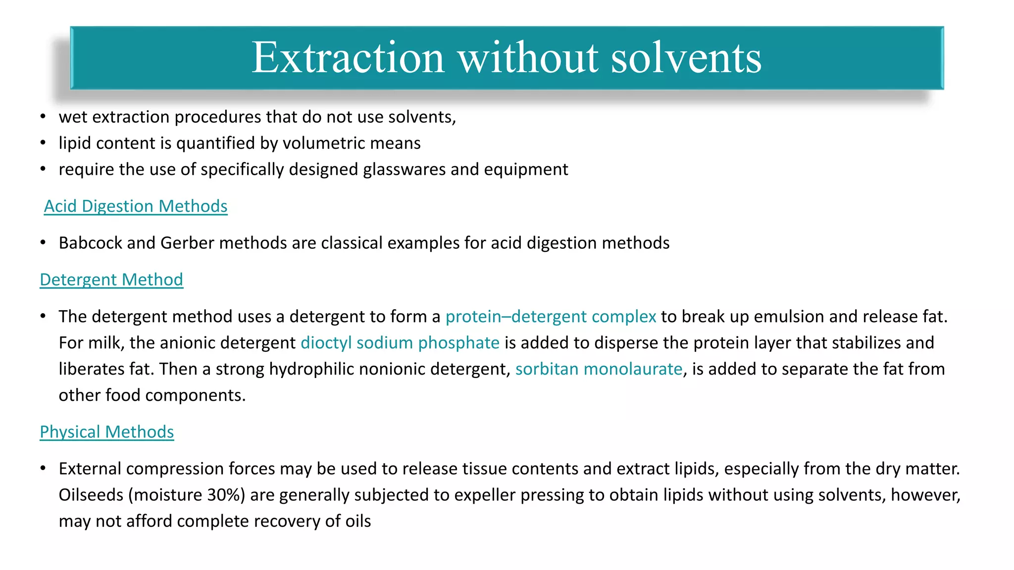 • wet extraction procedures that do not use solvents,
• lipid content is quantified by volumetric means
• require the use of specifically designed glasswares and equipment
Acid Digestion Methods
• Babcock and Gerber methods are classical examples for acid digestion methods
Detergent Method
• The detergent method uses a detergent to form a protein–detergent complex to break up emulsion and release fat.
For milk, the anionic detergent dioctyl sodium phosphate is added to disperse the protein layer that stabilizes and
liberates fat. Then a strong hydrophilic nonionic detergent, sorbitan monolaurate, is added to separate the fat from
other food components.
Physical Methods
• External compression forces may be used to release tissue contents and extract lipids, especially from the dry matter.
Oilseeds (moisture 30%) are generally subjected to expeller pressing to obtain lipids without using solvents, however,
may not afford complete recovery of oils
Extraction without solvents
 