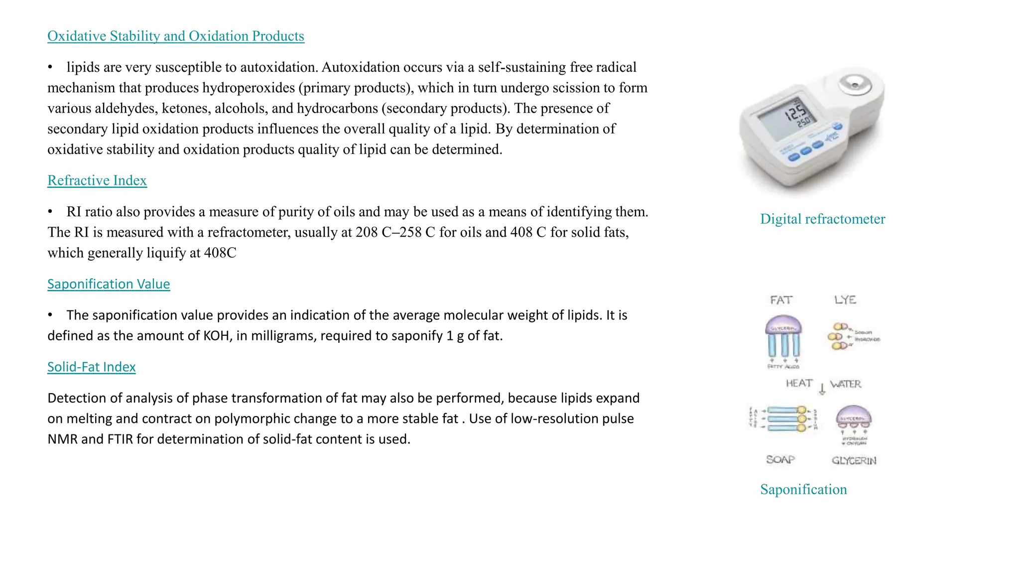 Oxidative Stability and Oxidation Products
• lipids are very susceptible to autoxidation. Autoxidation occurs via a self-sustaining free radical
mechanism that produces hydroperoxides (primary products), which in turn undergo scission to form
various aldehydes, ketones, alcohols, and hydrocarbons (secondary products). The presence of
secondary lipid oxidation products influences the overall quality of a lipid. By determination of
oxidative stability and oxidation products quality of lipid can be determined.
Refractive Index
• RI ratio also provides a measure of purity of oils and may be used as a means of identifying them.
The RI is measured with a refractometer, usually at 208 C–258 C for oils and 408 C for solid fats,
which generally liquify at 408C
Saponification Value
• The saponification value provides an indication of the average molecular weight of lipids. It is
defined as the amount of KOH, in milligrams, required to saponify 1 g of fat.
Solid-Fat Index
Detection of analysis of phase transformation of fat may also be performed, because lipids expand
on melting and contract on polymorphic change to a more stable fat . Use of low-resolution pulse
NMR and FTIR for determination of solid-fat content is used.
Digital refractometer
Saponification
 