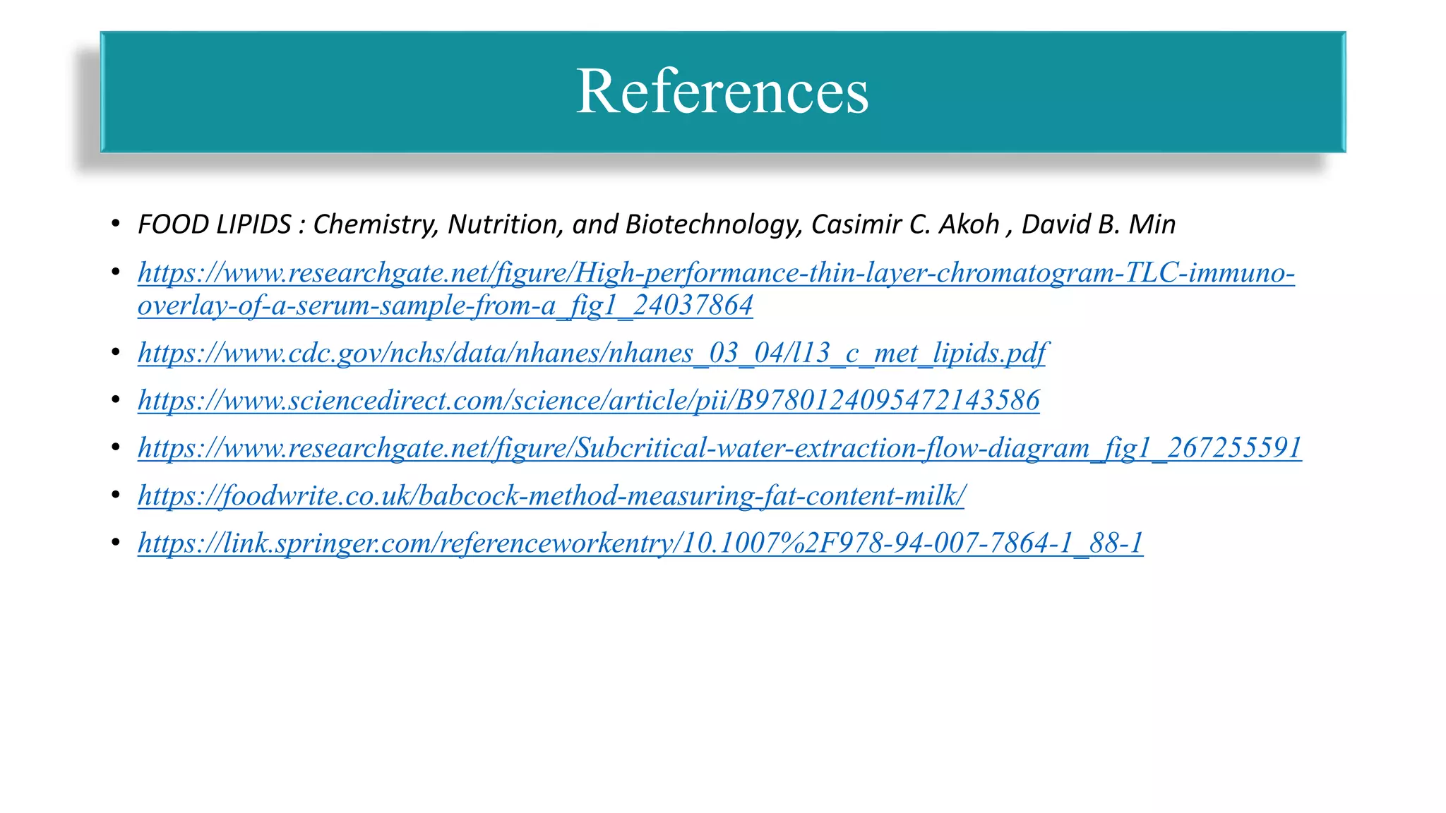 • FOOD LIPIDS : Chemistry, Nutrition, and Biotechnology, Casimir C. Akoh , David B. Min
• https://www.researchgate.net/figure/High-performance-thin-layer-chromatogram-TLC-immuno-
overlay-of-a-serum-sample-from-a_fig1_24037864
• https://www.cdc.gov/nchs/data/nhanes/nhanes_03_04/l13_c_met_lipids.pdf
• https://www.sciencedirect.com/science/article/pii/B9780124095472143586
• https://www.researchgate.net/figure/Subcritical-water-extraction-flow-diagram_fig1_267255591
• https://foodwrite.co.uk/babcock-method-measuring-fat-content-milk/
• https://link.springer.com/referenceworkentry/10.1007%2F978-94-007-7864-1_88-1
References
 
