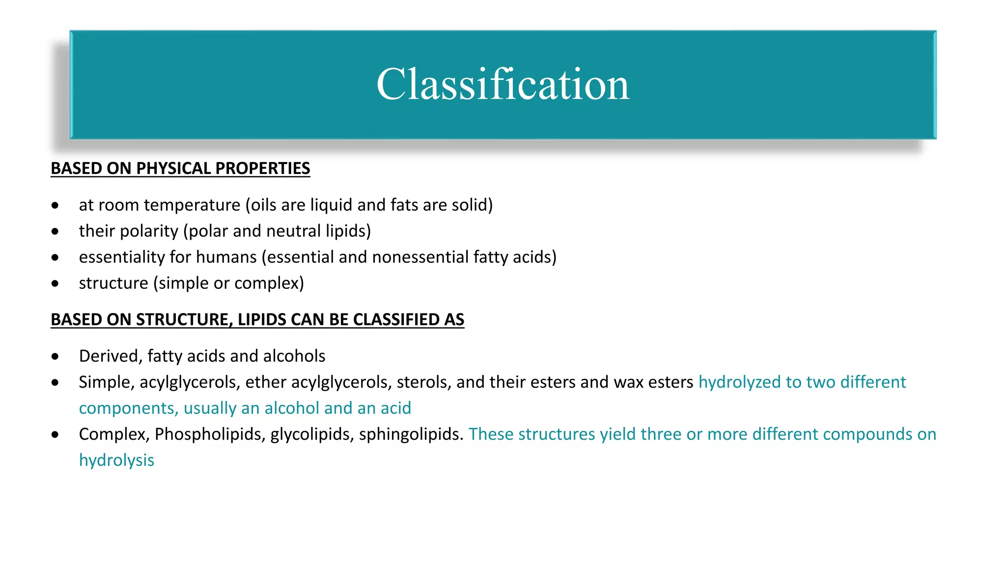 BASED ON PHYSICAL PROPERTIES
 at room temperature (oils are liquid and fats are solid)
 their polarity (polar and neutral lipids)
 essentiality for humans (essential and nonessential fatty acids)
 structure (simple or complex)
BASED ON STRUCTURE, LIPIDS CAN BE CLASSIFIED AS
 Derived, fatty acids and alcohols
 Simple, acylglycerols, ether acylglycerols, sterols, and their esters and wax esters hydrolyzed to two different
components, usually an alcohol and an acid
 Complex, Phospholipids, glycolipids, sphingolipids. These structures yield three or more different compounds on
hydrolysis
Classification
 