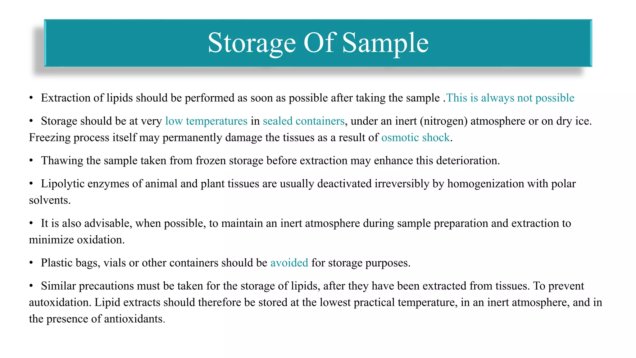 • Extraction of lipids should be performed as soon as possible after taking the sample .This is always not possible
• Storage should be at very low temperatures in sealed containers, under an inert (nitrogen) atmosphere or on dry ice.
Freezing process itself may permanently damage the tissues as a result of osmotic shock.
• Thawing the sample taken from frozen storage before extraction may enhance this deterioration.
• Lipolytic enzymes of animal and plant tissues are usually deactivated irreversibly by homogenization with polar
solvents.
• It is also advisable, when possible, to maintain an inert atmosphere during sample preparation and extraction to
minimize oxidation.
• Plastic bags, vials or other containers should be avoided for storage purposes.
• Similar precautions must be taken for the storage of lipids, after they have been extracted from tissues. To prevent
autoxidation. Lipid extracts should therefore be stored at the lowest practical temperature, in an inert atmosphere, and in
the presence of antioxidants.
Storage Of Sample
 