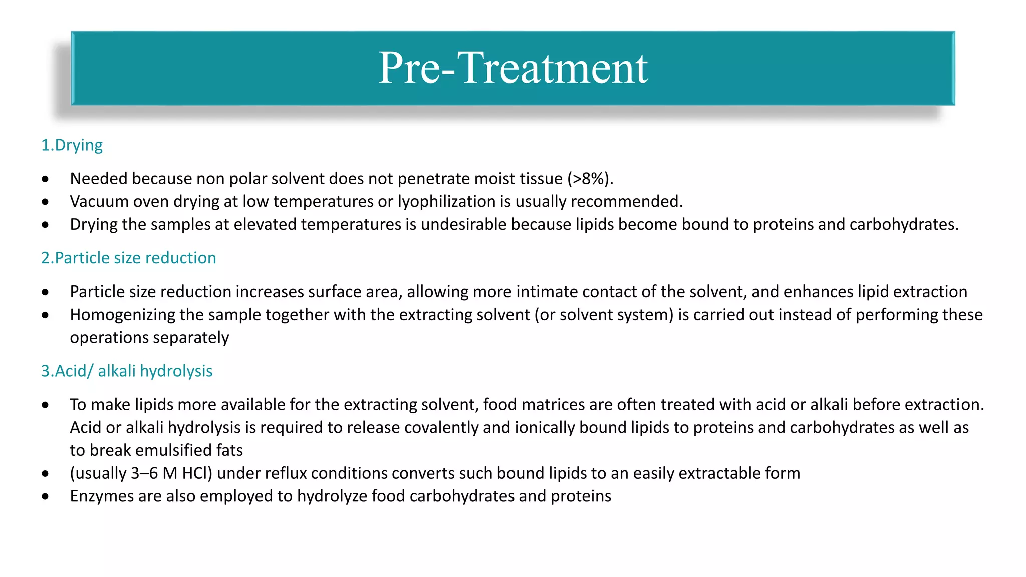 1.Drying
 Needed because non polar solvent does not penetrate moist tissue (>8%).
 Vacuum oven drying at low temperatures or lyophilization is usually recommended.
 Drying the samples at elevated temperatures is undesirable because lipids become bound to proteins and carbohydrates.
2.Particle size reduction
 Particle size reduction increases surface area, allowing more intimate contact of the solvent, and enhances lipid extraction
 Homogenizing the sample together with the extracting solvent (or solvent system) is carried out instead of performing these
operations separately
3.Acid/ alkali hydrolysis
 To make lipids more available for the extracting solvent, food matrices are often treated with acid or alkali before extraction.
Acid or alkali hydrolysis is required to release covalently and ionically bound lipids to proteins and carbohydrates as well as
to break emulsified fats
 (usually 3–6 M HCl) under reflux conditions converts such bound lipids to an easily extractable form
 Enzymes are also employed to hydrolyze food carbohydrates and proteins
Pre-Treatment
 