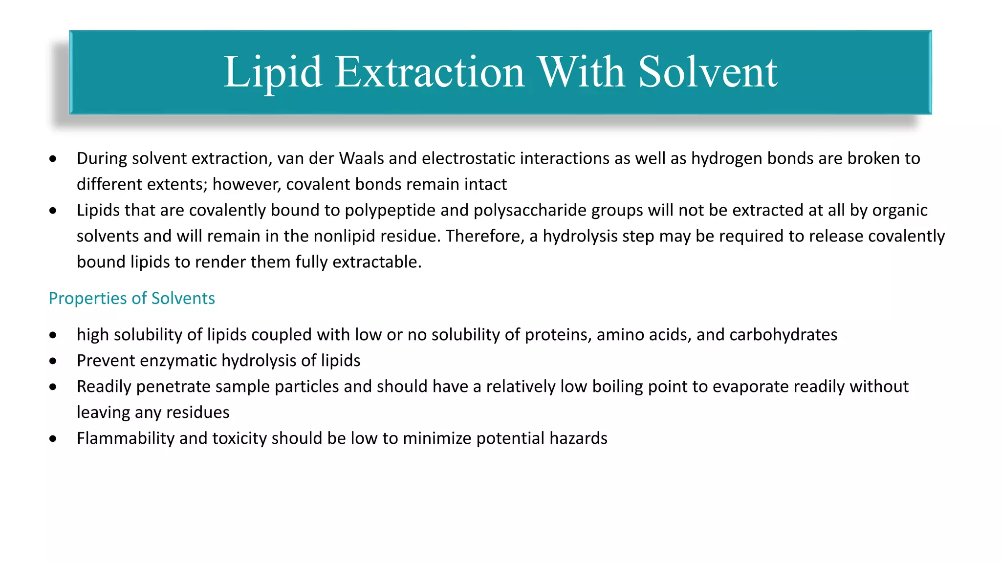  During solvent extraction, van der Waals and electrostatic interactions as well as hydrogen bonds are broken to
different extents; however, covalent bonds remain intact
 Lipids that are covalently bound to polypeptide and polysaccharide groups will not be extracted at all by organic
solvents and will remain in the nonlipid residue. Therefore, a hydrolysis step may be required to release covalently
bound lipids to render them fully extractable.
Properties of Solvents
 high solubility of lipids coupled with low or no solubility of proteins, amino acids, and carbohydrates
 Prevent enzymatic hydrolysis of lipids
 Readily penetrate sample particles and should have a relatively low boiling point to evaporate readily without
leaving any residues
 Flammability and toxicity should be low to minimize potential hazards
Lipid Extraction With Solvent
 