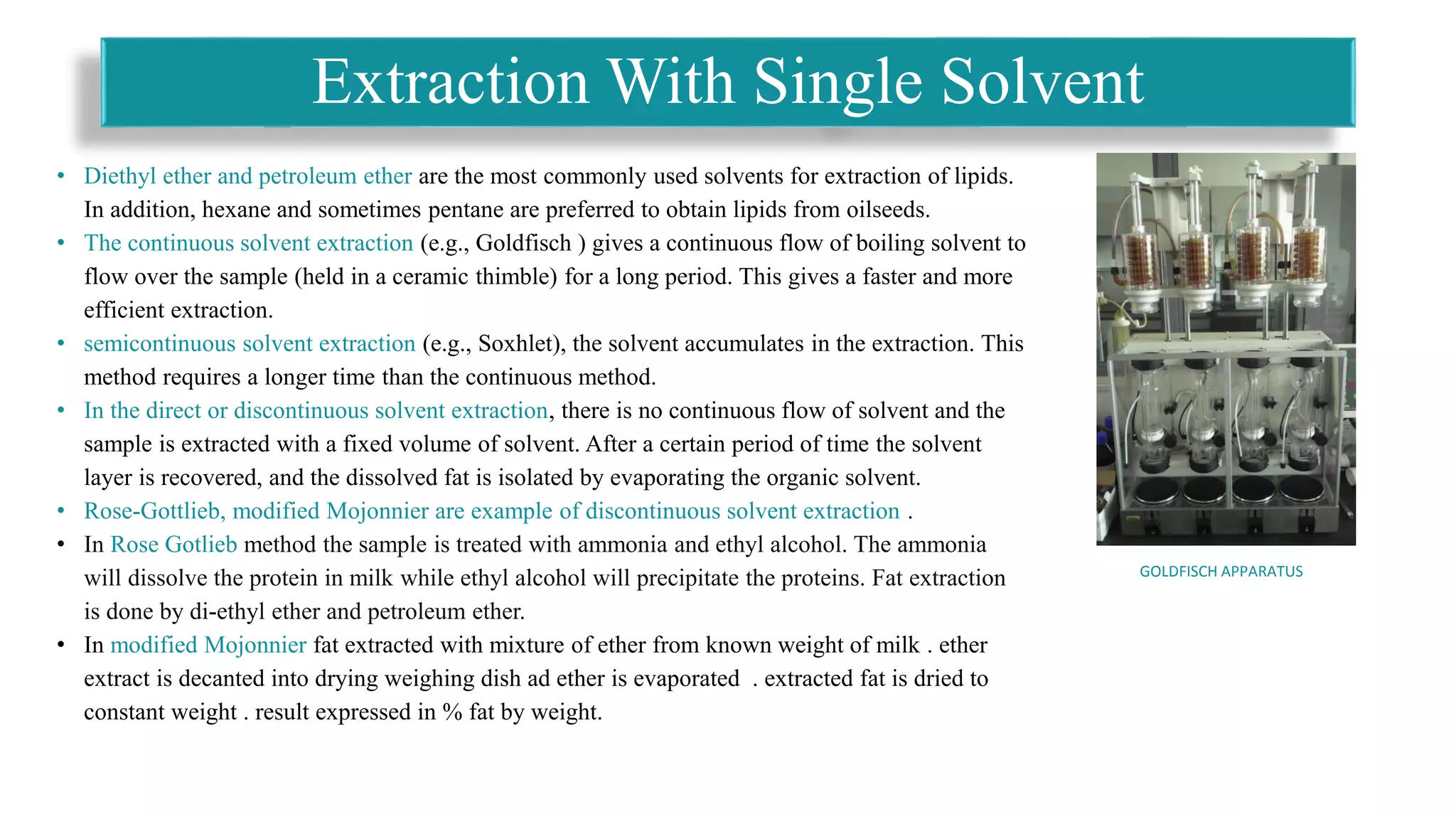 • Diethyl ether and petroleum ether are the most commonly used solvents for extraction of lipids.
In addition, hexane and sometimes pentane are preferred to obtain lipids from oilseeds.
• The continuous solvent extraction (e.g., Goldfisch ) gives a continuous flow of boiling solvent to
flow over the sample (held in a ceramic thimble) for a long period. This gives a faster and more
efficient extraction.
• semicontinuous solvent extraction (e.g., Soxhlet), the solvent accumulates in the extraction. This
method requires a longer time than the continuous method.
• In the direct or discontinuous solvent extraction, there is no continuous flow of solvent and the
sample is extracted with a fixed volume of solvent. After a certain period of time the solvent
layer is recovered, and the dissolved fat is isolated by evaporating the organic solvent.
• Rose-Gottlieb, modified Mojonnier are example of discontinuous solvent extraction .
• In Rose Gotlieb method the sample is treated with ammonia and ethyl alcohol. The ammonia
will dissolve the protein in milk while ethyl alcohol will precipitate the proteins. Fat extraction
is done by di-ethyl ether and petroleum ether.
• In modified Mojonnier fat extracted with mixture of ether from known weight of milk . ether
extract is decanted into drying weighing dish ad ether is evaporated . extracted fat is dried to
constant weight . result expressed in % fat by weight.
Extraction With Single Solvent
GOLDFISCH APPARATUS
 