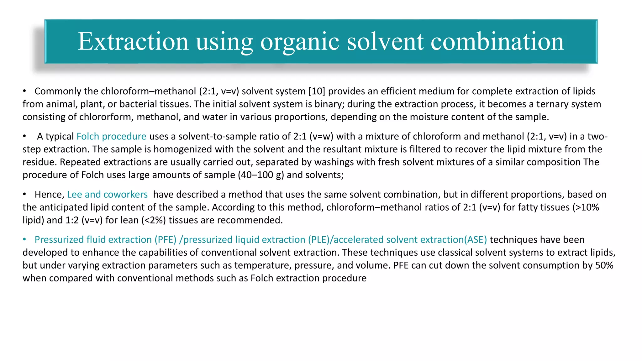 • Commonly the chloroform–methanol (2:1, v=v) solvent system [10] provides an efficient medium for complete extraction of lipids
from animal, plant, or bacterial tissues. The initial solvent system is binary; during the extraction process, it becomes a ternary system
consisting of chlororform, methanol, and water in various proportions, depending on the moisture content of the sample.
• A typical Folch procedure uses a solvent-to-sample ratio of 2:1 (v=w) with a mixture of chloroform and methanol (2:1, v=v) in a two-
step extraction. The sample is homogenized with the solvent and the resultant mixture is filtered to recover the lipid mixture from the
residue. Repeated extractions are usually carried out, separated by washings with fresh solvent mixtures of a similar composition The
procedure of Folch uses large amounts of sample (40–100 g) and solvents;
• Hence, Lee and coworkers have described a method that uses the same solvent combination, but in different proportions, based on
the anticipated lipid content of the sample. According to this method, chloroform–methanol ratios of 2:1 (v=v) for fatty tissues (>10%
lipid) and 1:2 (v=v) for lean (<2%) tissues are recommended.
• Pressurized fluid extraction (PFE) /pressurized liquid extraction (PLE)/accelerated solvent extraction(ASE) techniques have been
developed to enhance the capabilities of conventional solvent extraction. These techniques use classical solvent systems to extract lipids,
but under varying extraction parameters such as temperature, pressure, and volume. PFE can cut down the solvent consumption by 50%
when compared with conventional methods such as Folch extraction procedure
Extraction using organic solvent combination
 