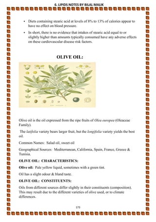 6. LIPIDS NOTES BY BILAL MALIK
173
• Diets containing stearic acid at levels of 8% to 13% of calories appear to
have no effect on blood pressure.
• In short, there is no evidence that intakes of stearic acid equal to or
slightly higher than amounts typically consumed have any adverse effects
on these cardiovascular disease risk factors.
OLIVE OIL:
Olive oil is the oil expressed from the ripe fruits of Olea europea (Oleaceae
Family).
The latifolia variety bears larger fruit, but the longifolia variety yields the best
oil.
Common Names: Salad oil, sweet oil
Geographical Sources: Mediterranean, California, Spain, France, Greece &
Tunisia.
OLIVE OIL: CHARACTERISTICS:
Olive oil: Pale yellow liquid, sometimes with a green tint.
Oil has a slight odour & bland taste.
OLIVE OIL: CONSTITUENTS:
Oils from different sources differ slightly in their constituents (composition).
This may result due to the different varieties of olive used, or to climate
differences.
 