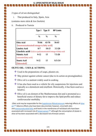 6. LIPIDS NOTES BY BILAL MALIK
174
2 types of oil are distinguished
i. That produced in Italy, Spain, Asia
(contains more olein & less linolein)
ii. Produced in Tunisia
OLIVE OIL: USES & ACTIONS:
Used in the preparations of soaps, plasters etc.
May protect against colonic cancer (due to its action on prostaglandins).
Olive oil is a nutrient widely used in cooking.
It has also been used as a vehicle for oily suspensions for injections and
topically as a demulcent and emollient. Historically, it has been used as a
laxative.
Olive oil is an element of the Mediterranean diet and is promoted as a
beneficial source of dietary fat to improve the lipid profile and reduce
cardiovascular morbidity
{Oleic acid may be responsible for the hypotensive (blood pressure reducing) effects of olive
oil.[25] Adverse effects also have been documented, however, since both oleic
and monounsaturated fatty acid levels in the membranes of red blood cells have been
associated with increased risk of breast cancer,[26] although the consumption of oleate in
olive oil has been associated with a decreased risk of breast cancer}
 