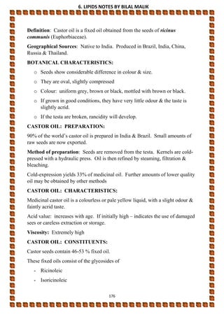 6. LIPIDS NOTES BY BILAL MALIK
176
Definition: Castor oil is a fixed oil obtained from the seeds of ricinus
communis (Euphorbiaceae).
Geographical Sources: Native to India. Produced in Brazil, India, China,
Russia & Thailand.
BOTANICAL CHARACTERISTICS:
o Seeds show considerable difference in colour & size.
o They are oval, slightly compressed
o Colour: uniform grey, brown or black, mottled with brown or black.
o If grown in good conditions, they have very little odour & the taste is
slightly acrid.
o If the testa are broken, rancidity will develop.
CASTOR OIL: PREPARATION:
90% of the world’s castor oil is prepared in India & Brazil. Small amounts of
raw seeds are now exported.
Method of preparation: Seeds are removed from the testa. Kernels are cold-
pressed with a hydraulic press. Oil is then refined by steaming, filtration &
bleaching.
Cold-expression yields 33% of medicinal oil. Further amounts of lower quality
oil may be obtained by other methods
CASTOR OIL: CHARACTERISTICS:
Medicinal castor oil is a colourless or pale yellow liquid, with a slight odour &
faintly acrid taste.
Acid value: increases with age. If initially high – indicates the use of damaged
sees or careless extraction or storage.
Viscosity: Extremely high
CASTOR OIL: CONSTITUENTS:
Castor seeds contain 46-53 % fixed oil.
These fixed oils consist of the glycosides of
- Ricinoleic
- Isoricinoleic
 