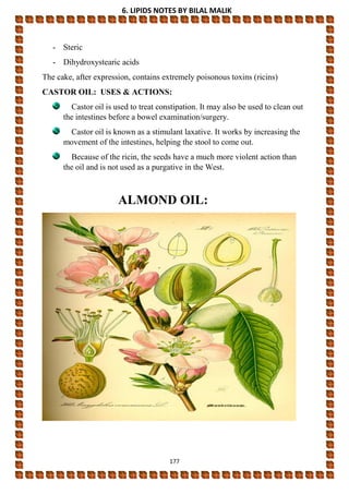 6. LIPIDS NOTES BY BILAL MALIK
177
- Steric
- Dihydroxystearic acids
The cake, after expression, contains extremely poisonous toxins (ricins)
CASTOR OIL: USES & ACTIONS:
Castor oil is used to treat constipation. It may also be used to clean out
the intestines before a bowel examination/surgery.
Castor oil is known as a stimulant laxative. It works by increasing the
movement of the intestines, helping the stool to come out.
Because of the ricin, the seeds have a much more violent action than
the oil and is not used as a purgative in the West.
ALMOND OIL:
 