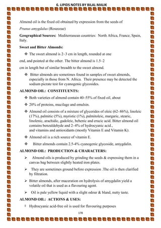 6. LIPIDS NOTES BY BILAL MALIK
178
Almond oil is the fixed oil obtained by expression from the seeds of
Prunus amygdalus (Roseceae)
Geographical Sources: Mediterranean countries: North Africa, France, Spain,
Italy.
Sweet and Bitter Almonds:
 The sweet almond is 2–3 cm in length, rounded at one
end, and pointed at the other. The bitter almond is 1.5–2
cm in length but of similar breadth to the sweet almond.
 Bitter almonds are sometimes found in samples of sweet almonds,
especially in those from N. Africa. Their presence may be detected the
sodium picrate test for cyanogenic glycosides.
ALMOND OIL: CONSTITUENTS:
 Both varieties of almond contain 40–55% of fixed oil, about
 20% of proteins, mucilage and emulsin.
 Almond oil consists of a mixture of glycerides of oleic (62–86%), linoleic
(17%), palmitic (5%), myristic (1%), palmitoleic, margaric, stearic,
linolenic, arachidic, gadoleic, behenic and erucic acid. Bitter almond oil
contains benzaldehyde and 2–4% of hydrocyanic acid.,
and vitamins and antioxidants (mostly Vitamin E and Vitamin K).
 Almond oil is a rich source of vitamin E.
 Bitter almonds contain 2.5-4% cyanogenic glycoside, amygdalin.
ALMOND OIL: PRODUCTION & CHARACTERS:
 Almond oils is produced by grinding the seeds & expressing them in a
canvas bag between slightly heated iron plates.
 They are sometimes ground before expression .The oil is then clarified
by filtration.
 Bitter almonds, after maceration on hydrolysis of amygdalin yield a
volatile oil that is used as a flavouring agent.
 Oil is pale yellow liquid with a slight odour & bland, nutty taste.
ALMOND OIL: ACTIONS & USES:
‡ Hydrocyanic acid-free oil is used for flavouring purposes
 
