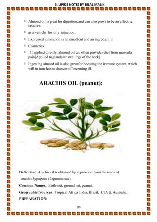 6. LIPIDS NOTES BY BILAL MALIK
179
‡ Almond oil is great for digestion, and can also prove to be an effective
laxative.
‡ as a vehicle for oily injection.
‡ Expressed almond oil is an emollient and an ingredient in
‡ Cosmetics.
‡ If applied directly, almond oil can often provide relief from muscular
pain[Applied to glandular swellings of the neck].
‡ Ingesting almond oil is also great for boosting the immune system, which
will in turn lessen chances of becoming ill.
ARACHIS OIL (peanut):
Definition: Arachis oil is obtained by expression from the seeds of
arachis hypogaea (Leguminosae).
Common Names: Earth-nut, ground nut, peanut.
Geographicl Sources: Tropical Africa, India, Brazil, USA & Australia.
PREPARATION:
 