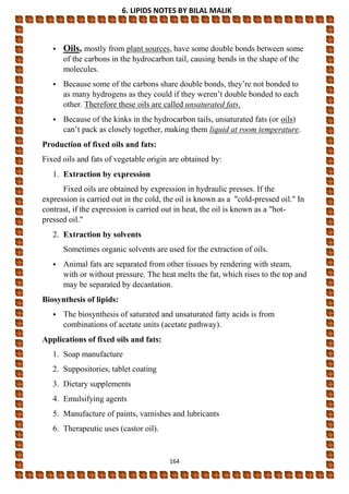 6. LIPIDS NOTES BY BILAL MALIK
164
• Oils, mostly from plant sources, have some double bonds between some
of the carbons in the hydrocarbon tail, causing bends in the shape of the
molecules.
• Because some of the carbons share double bonds, they’re not bonded to
as many hydrogens as they could if they weren’t double bonded to each
other. Therefore these oils are called unsaturated fats.
• Because of the kinks in the hydrocarbon tails, unsaturated fats (or oils)
can’t pack as closely together, making them liquid at room temperature.
Production of fixed oils and fats:
Fixed oils and fats of vegetable origin are obtained by:
1. Extraction by expression
Fixed oils are obtained by expression in hydraulic presses. If the
expression is carried out in the cold, the oil is known as a "cold-pressed oil." In
contrast, if the expression is carried out in heat, the oil is known as a "hot-
pressed oil."
2. Extraction by solvents
Sometimes organic solvents are used for the extraction of oils.
• Animal fats are separated from other tissues by rendering with steam,
with or without pressure. The heat melts the fat, which rises to the top and
may be separated by decantation.
Biosynthesis of lipids:
• The biosynthesis of saturated and unsaturated fatty acids is from
combinations of acetate units (acetate pathway).
Applications of fixed oils and fats:
1. Soap manufacture
2. Suppositories, tablet coating
3. Dietary supplements
4. Emulsifying agents
5. Manufacture of paints, varnishes and lubricants
6. Therapeutic uses (castor oil).
 
