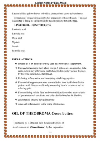 6. LIPIDS NOTES BY BILAL MALIK
182
Linseed oil is a yellow-brown oil with a characteristic odour & bland taste.
Extraction of linseed oil is done by hot expression of linseed seeds. The cake
is adjusted to leave in sufficient oil to make it suitable for cattle feed.
LINSEED OIL: CONSTITUENTS:
Linolenic acid
Linoleic acid
Oleic acid
Myristic
Stearic
Palmitic acids
USES & ACTIONS:
 Linseed oil is an edible oil widely used as a nutritional supplement.
 Flaxseed oil contains short-chain omega-3 fatty acids - an essential fatty
acids, which may offer some health benefits for cardiovascular diseases
by lowering serum cholesterol level,
 Reducing inflammation and decreasing platelet aggregation.
 Flaxseed oil supplements were also studied to have health benefits for
patients with diabetes mellitus by decreasing insulin resistance and in
relieving pain.
 Flaxseed being rich in fiber has been traditionally used to treat varieties
of gastrointestinal conditions and offers health benefits for diarrhea,
 constipation, irritable bowel syndrome
 sores and inflammation in the lining of intestines.
OIL OF THEOBROMA Cocoa butter:
Theobroma oil is obtained from the ground kernels of
theobroma cacao (Sterculiaceae) by hot expression.
 