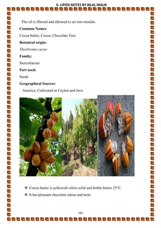 6. LIPIDS NOTES BY BILAL MALIK
183
The oil is filtered and allowed to set into moulds.
Common Names:
Cocoa butter, Cocoa, Chocolate Tree
Botanical origin:
Theobroma cacao
Family:
Sterculiaceae
Part used:
Seeds
Geographical Sources:
America, Cultivated in Ceylon and Java
 Cocoa butter is yellowish white solid and brittle below 25°C.
 It has pleasant chocolate odour and taste.
 