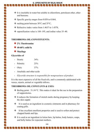 6. LIPIDS NOTES BY BILAL MALIK
184
 It is insoluble in water but soluble in chloroform, petroleum ether, ether
and benzene.
 Specific gravity ranges from 0.858 to 0.864,
 melting point between 30°C and 35°C,
 Refractive index varies from 1.4637 to 1.4578,
 saponification value is 188–195, and iodine value 35–40.
THEOBROMA OIL:CONSTITUENTS:
2% Theobromine
40-60% solid fa
Mucilage
Glycerides of
- Stearic 34%
- Palmitic 25%
- Oleic 37%
- Arachidic and other acids
- Glyceride structure is responsible for nongreasiness of product.
It is the most expensive of all the fixed oils, and is commonly adulterated with
waxes, stearin, animal or vegetable tallows.
THEOBROMA OIL:CONSTANTS & USES:
 Boiling point: 31-34 ºC. This makes it ideal for the use in the preparation
of suppositories.
 It reduces the formation of stretch marks during pregnancy by keeping
the skin supple
 It is used as an ingredient in cosmetic ointments and in pharmacy for
coating pills.
 It has excellent emollient properties and is used to soften and protect
chapped hands and lips.
 It is used as an ingredient in lotion bars, lip balms, body butters, soaps,
and belly balms for expectant mothers.
 