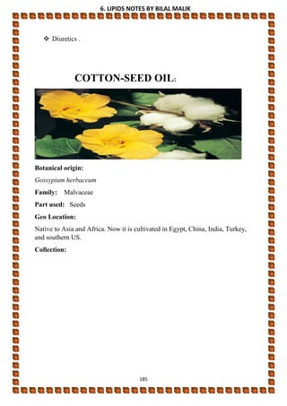 6. LIPIDS NOTES BY BILAL MALIK
185
 Diuretics .
COTTON-SEED OIL:
Botanical origin:
Gossypium herbaceum
Family: Malvaceae
Part used: Seeds
Geo Location:
Native to Asia and Africa. Now it is cultivated in Egypt, China, India, Turkey,
and southern US.
Collection:
 