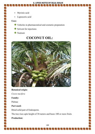 6. LIPIDS NOTES BY BILAL MALIK
188
• Myristic acid
• Lignoceric acid
Uses:
Vehicles in pharmaceutical and cosmetic preparation
Solvent for injections
Nutrient
COCONUT OIL:
Botanical origin:
Cocos nucifera
Family:
Palmae
Part used:
Dried solid part of Endosperm.
The tree rises upto height of 30 meters and bears 100 or more fruits
Production:
 