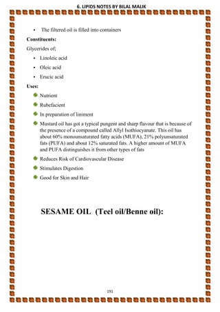 6. LIPIDS NOTES BY BILAL MALIK
191
• The filtered oil is filled into containers
Constituents:
Glycerides of;
• Linoleic acid
• Oleic acid
• Erucic acid
Uses:
Nutrient
Rubefacient
In preparation of liniment
Mustard oil has got a typical pungent and sharp flavour that is because of
the presence of a compound called Allyl Isothiocyanate. This oil has
about 60% monounsaturated fatty acids (MUFA), 21% polyunsaturated
fats (PUFA) and about 12% saturated fats. A higher amount of MUFA
and PUFA distinguishes it from other types of fats
Reduces Risk of Cardiovascular Disease
Stimulates Digestion
Good for Skin and Hair
SESAME OIL (Teel oil/Benne oil):
 