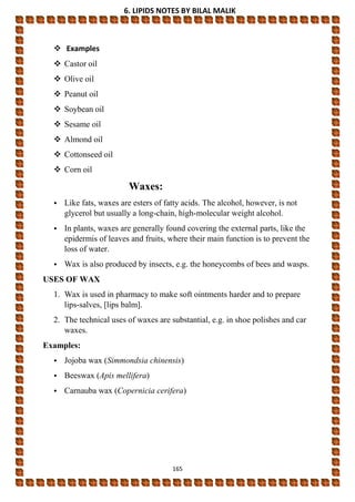 6. LIPIDS NOTES BY BILAL MALIK
165
 Examples
 Castor oil
 Olive oil
 Peanut oil
 Soybean oil
 Sesame oil
 Almond oil
 Cottonseed oil
 Corn oil
Waxes:
• Like fats, waxes are esters of fatty acids. The alcohol, however, is not
glycerol but usually a long-chain, high-molecular weight alcohol.
• In plants, waxes are generally found covering the external parts, like the
epidermis of leaves and fruits, where their main function is to prevent the
loss of water.
• Wax is also produced by insects, e.g. the honeycombs of bees and wasps.
USES OF WAX
1. Wax is used in pharmacy to make soft ointments harder and to prepare
lips-salves, [lips balm].
2. The technical uses of waxes are substantial, e.g. in shoe polishes and car
waxes.
Examples:
• Jojoba wax (Simmondsia chinensis)
• Beeswax (Apis mellifera)
• Carnauba wax (Copernicia cerifera)
 