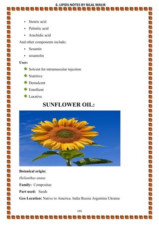 6. LIPIDS NOTES BY BILAL MALIK
193
• Stearic acid
• Palmitic acid
• Arachidic acid
And other components include;
• Sesamin
• sesamolin
Uses:
Solvent for intramuscular injection
Nutritive
Demulcent
Emollient
Laxative
SUNFLOWER OIL:
Botanical origin:
Helianthus annus
Family: Compositae
Part used: Seeds
Geo Location: Native to America. India Russia Argentina Ukraine
 