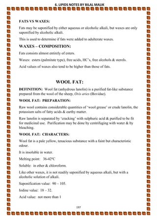 6. LIPIDS NOTES BY BILAL MALIK
197
FATS VS WAXES:
Fats may be saponified by either aqueous or alcoholic alkali, but waxes are only
saponified by alcoholic alkali.
This is used to determine if fats were added to adulterate waxes.
WAXES – COMPOSITION:
Fats consists almost entirely of esters.
Waxes: esters (palmitate type), free acids, HC’s, free alcohols & sterols.
Acid values of waxes also tend to be higher than those of fats.
WOOL FAT:
DEFINITION: Wool fat (anhydrous lanolin) is a purified fat-like substance
prepared from the wool of the sheep, Ovis aries (Bovidae).
WOOL FAT: PREPARATION:
Raw wool contains considerable quantities of ‘wool grease’ or crude lanolin, the
potassium salts of fatty acids & earthy matter.
Raw lanolin is separated by ‘cracking’ with sulphuric acid & purified to be fit
for medicinal use. Purification may be done by centrifuging with water & by
bleaching.
WOOL FAT: CHARACTERS:
Wool fat is a pale yellow, tenacious substance with a faint but characteristic
odour.
It is insoluble in water.
Melting point: 36-42ºC
Soluble: in ether & chloroform.
Like other waxes, it is not readily saponified by aqueous alkali, but with a
alcoholic solution of alkali.
Saponification value: 90 – 105.
Iodine value: 18 – 32.
Acid value: not more than 1
 