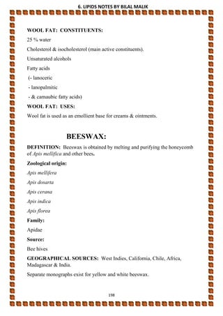 6. LIPIDS NOTES BY BILAL MALIK
198
WOOL FAT: CONSTITUENTS:
25 % water
Cholesterol & isocholesterol (main active constituents).
Unsaturated alcohols
Fatty acids
(- lanoceric
- lanopalmitic
- & carnaubic fatty acids)
WOOL FAT: USES:
Wool fat is used as an emollient base for creams & ointments.
BEESWAX:
DEFINITION: Beeswax is obtained by melting and purifying the honeycomb
of Apis mellifica and other bees.
Zoological origin:
Apis mellifera
Apis dosarta
Apis cerana
Apis indica
Apis florea
Family:
Apidae
Source:
Bee hives
GEOGRAPHICAL SOURCES: West Indies, California, Chile, Africa,
Madagascar & India.
Separate monographs exist for yellow and white beeswax.
 
