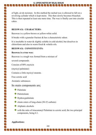 6. LIPIDS NOTES BY BILAL MALIK
200
of light, air & moisture. In this method the melted wax is allowed to fall on a
revolving cylinder which is kept moist. This then slowly becomes bleached.
This is then repeated at least one more time. The wax is finally cast into circular
cakes.
BEESWAX: CHARACTERS:
Beeswax is a yellow-brown or yellow-white solid.
It breaks with a granular fracture & has a characteristic odour.
It is insoluble in water & slightly soluble in cold alcohol, but dissolves in
chloroform and also in warm fixed & volatile oils.
BEESWAX: CONSTITUENTS:
Beeswax is a true wax:
Beeswax is a tough wax formed from a mixture of
several compounds.
Consists of 80% myricin
(myricyl palmitate)
Contains a little myricyl stearate.
Free cerotic acid
Aromatic substances
Its main components are;
Palmitate
Palmitoleate
Hydroxypalmitate
oleate esters of long-chain (30-32 carbons)
Aliphatic alcohols
with the ratio of triacontanyl Palmitate to cerotic acid, the two principal
components, being 6:1.
Applications:
 