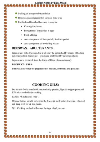 6. LIPIDS NOTES BY BILAL MALIK
201
Making of honeycomb foundation
Beeswax is an ingredient in surgical bone wax
Purified and bleached beeswax is used as:
• Coating for cheese
• Protectant of the food as it ages
• Food additive
• As a component of shoe polish, furniture polish
• As a component of modelling waxes
BEESWAX: ADULTERANTS:
Japan wax: not a true wax, but a fat (may be saponified by means of boiling
aqueous sodium hydroxide – waxes are unaffected by aqueous alkali).
Japan wax is prepared from the fruits of Rhus (Anacardiaceae).
BEESWAX: USES:
Beeswax is used for the preparation of plasters, ointments and polishes.
COOKING OILS:
Do not use fresh, unrefined, mechanically pressed, light & oxygen protected
EFA-rich seed oils for cooking.
Labels: “Cholesterol Free”.
Opened bottles should be kept in the fridge & used with 3-6 weeks. Olive oil
can keep well for up to 2 years.
NB: Cooking method influences the type of oil you use.
 