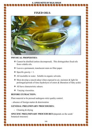 6. LIPIDS NOTES BY BILAL MALIK
166
FIXED OILS:
PHYSICAL PROPERTIES:
 Cannot be distilled (unless decomposed). This distinguishes fixed oils
from volatile oils.
 Leaves a permanent, translucent stain on filter paper.
 Specific gravity < 1.
 All insoluble in water. Soluble in organic solvents.
 Most develop a rancid odour when exposed to air, moisture & light for
prolonged periods of time (hydrolysis of esters & liberation of fatty acids)
 All have characteristic odours.
 Varying viscosities.
BEFORE EXTRACTION:
Plant material to be pressed undergoes strict quality control.
- absence of foreign matter & deterioration
GENERAL PRELIMINARY PROCEDURES:
- Cleaning & drying
SPECIFIC PRELIMINARY PROCEDURES (depends on the seeds’
botanical structure)
 