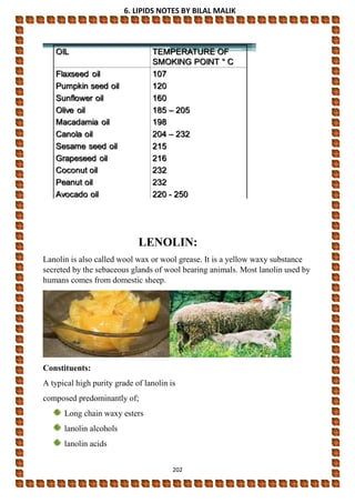 6. LIPIDS NOTES BY BILAL MALIK
202
LENOLIN:
Lanolin is also called wool wax or wool grease. It is a yellow waxy substance
secreted by the sebaceous glands of wool bearing animals. Most lanolin used by
humans comes from domestic sheep.
Constituents:
A typical high purity grade of lanolin is
composed predominantly of;
Long chain waxy esters
lanolin alcohols
lanolin acids
 
