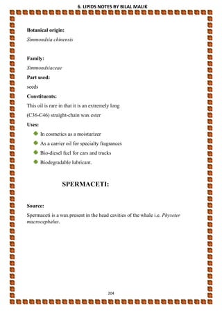 6. LIPIDS NOTES BY BILAL MALIK
204
Botanical origin:
Simmondsia chinensis
Family:
Simmondsiaceae
Part used:
seeds
Constituents:
This oil is rare in that it is an extremely long
(C36-C46) straight-chain wax ester
Uses:
In cosmetics as a moisturizer
As a carrier oil for specialty fragrances
Bio-diesel fuel for cars and trucks
Biodegradable lubricant.
SPERMACETI:
Source:
Spermaceti is a wax present in the head cavities of the whale i.e. Physeter
macrocephalus.
 