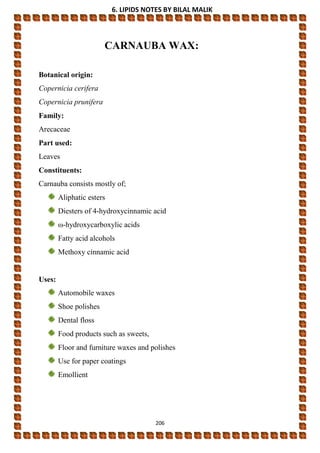 6. LIPIDS NOTES BY BILAL MALIK
206
CARNAUBA WAX:
Botanical origin:
Copernicia cerifera
Copernicia prunifera
Family:
Arecaceae
Part used:
Leaves
Constituents:
Carnauba consists mostly of;
Aliphatic esters
Diesters of 4-hydroxycinnamic acid
ω-hydroxycarboxylic acids
Fatty acid alcohols
Methoxy cinnamic acid
Uses:
Automobile waxes
Shoe polishes
Dental floss
Food products such as sweets,
Floor and furniture waxes and polishes
Use for paper coatings
Emollient
 