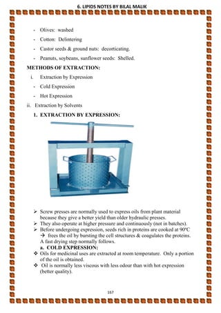 6. LIPIDS NOTES BY BILAL MALIK
167
- Olives: washed
- Cotton: Delintering
- Castor seeds & ground nuts: decorticating.
- Peanuts, soybeans, sunflower seeds: Shelled.
METHODS OF EXTRACTION:
i. Extraction by Expression
- Cold Expression
- Hot Expression
ii. Extraction by Solvents
1. EXTRACTION BY EXPRESSION:
 Screw presses are normally used to express oils from plant material
because they give a better yield than older hydraulic presses.
 They also operate at higher pressure and continuously (not in batches).
 Before undergoing expression, seeds rich in proteins are cooked at 90ºC
 frees the oil by bursting the cell structures & coagulates the proteins.
A fast drying step normally follows.
a. COLD EXPRESSION:
 Oils for medicinal uses are extracted at room temperature. Only a portion
of the oil is obtained.
 Oil is normally less viscous with less odour than with hot expression
(better quality).
 