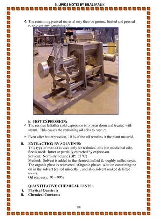 6. LIPIDS NOTES BY BILAL MALIK
168
 The remaining pressed material may then be ground, heated and pressed
to express any remaining oil.
b. HOT EXPRESSION:
 The residue left after cold expression is broken down and treated with
steam. This causes the remaining oil cells to rupture.
 Even after hot expression, 10 % of the oil remains in the plant material.
ii. EXTRACTION BY SOLVENTS:
This type of method is used only for technical oils (not medicinal oils).
Seeds used: Intact or partially extracted by expression.
Solvent: Normally hexane (BP: 65 ºC)
Method: Solvent is added to the cleaned, hulled & roughly milled seeds.
The organic phase is recovered. (Organic phase: solution containing the
oil in the solvent (called miscella) , and also solvent soaked defatted
meal).
Oil recovery: 95 – 99%
QUANTITATIVE CHEMICAL TESTS:
i. Physical Constants
ii. Chemical Constants
 