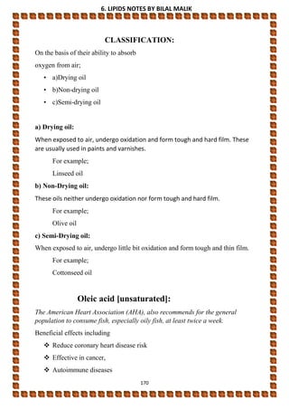 6. LIPIDS NOTES BY BILAL MALIK
170
CLASSIFICATION:
On the basis of their ability to absorb
oxygen from air;
• a)Drying oil
• b)Non-drying oil
• c)Semi-drying oil
a) Drying oil:
When exposed to air, undergo oxidation and form tough and hard film. These
are usually used in paints and varnishes.
For example;
Linseed oil
b) Non-Drying oil:
These oils neither undergo oxidation nor form tough and hard film.
For example;
Olive oil
c) Semi-Drying oil:
When exposed to air, undergo little bit oxidation and form tough and thin film.
For example;
Cottonseed oil
Oleic acid [unsaturated]:
The American Heart Association (AHA), also recommends for the general
population to consume fish, especially oily fish, at least twice a week.
Beneficial effects including
 Reduce coronary heart disease risk
 Effective in cancer,
 Autoimmune diseases
 