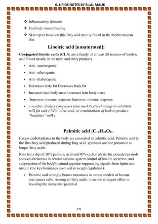 6. LIPIDS NOTES BY BILAL MALIK
171
 Inflammatory diseases
 Facilitate wound healing
 Skin repair based on this fatty acid mainly found in the Mediterranean
diet.
Linoleic acid [unsaturated]:
Conjugated linoleic acids (CLA) are a family of at least 28 isomers of linoleic
acid found mostly in the meat and dairy products
• Anti -carcinogenic
• Anti -atherogenic
• Anti -diabetogenic
• Decreases body fat Decreases body fat
• Increases lean body mass Increases lean body mass
• Improves immune response Improves immune response
• a number of dairy companies have used food technology to substitute
milk fat with PUFA, oleic acid, or combinations of both to produce
“healthier” milks
Palmitic acid [C16H32O2]:
Excess carbohydrates in the body are converted to palmitic acid. Palmitic acid is
the first fatty acid produced during fatty acid synthesis and the precursor to
longer fatty acids.
Rats fed a diet of 20% palmitic acid and 80% carbohydrate for extended periods
showed alterations in central nervous system control of insulin secretion, and
suppression of the body's natural appetite-suppressing signals from leptin and
insulin (the key hormones involved in weight regulation).
• Palmitic acid strongly boosts metastasis in mouse models of human
oral cancer cells. Among all fatty acids, it has the strongest effect in
boosting the metastatic potential
 