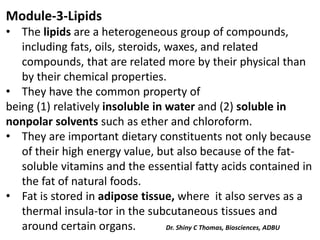 Module-3-Lipids
• The lipids are a heterogeneous group of compounds,
including fats, oils, steroids, waxes, and related
compounds, that are related more by their physical than
by their chemical properties.
• They have the common property of
being (1) relatively insoluble in water and (2) soluble in
nonpolar solvents such as ether and chloroform.
• They are important dietary constituents not only because
of their high energy value, but also because of the fat-
soluble vitamins and the essential fatty acids contained in
the fat of natural foods.
• Fat is stored in adipose tissue, where it also serves as a
thermal insula-tor in the subcutaneous tissues and
around certain organs. Dr. Shiny C Thomas, Biosciences, ADBU
 