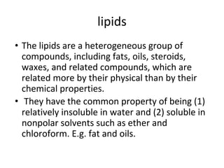 lipids
• The lipids are a heterogeneous group of
compounds, including fats, oils, steroids,
waxes, and related compounds, which are
related more by their physical than by their
chemical properties.
• They have the common property of being (1)
relatively insoluble in water and (2) soluble in
nonpolar solvents such as ether and
chloroform. E.g. fat and oils.
 