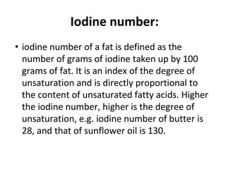 Iodine number:
• iodine number of a fat is defined as the
number of grams of iodine taken up by 100
grams of fat. It is an index of the degree of
unsaturation and is directly proportional to
the content of unsaturated fatty acids. Higher
the iodine number, higher is the degree of
unsaturation, e.g. iodine number of butter is
28, and that of sunflower oil is 130.
 
