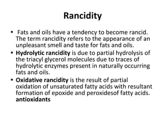 Rancidity
• Fats and oils have a tendency to become rancid.
The term rancidity refers to the appearance of an
unpleasant smell and taste for fats and oils.
• Hydrolytic rancidity is due to partial hydrolysis of
the triacyl glycerol molecules due to traces of
hydrolytic enzymes present in naturally occurring
fats and oils.
• Oxidative rancidity is the result of partial
oxidation of unsaturated fatty acids with resultant
formation of epoxide and peroxidesof fatty acids.
antioxidants
 